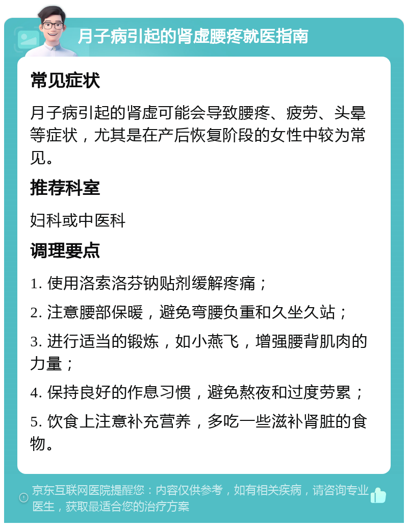 月子病引起的肾虚腰疼就医指南 常见症状 月子病引起的肾虚可能会导致腰疼、疲劳、头晕等症状，尤其是在产后恢复阶段的女性中较为常见。 推荐科室 妇科或中医科 调理要点 1. 使用洛索洛芬钠贴剂缓解疼痛； 2. 注意腰部保暖，避免弯腰负重和久坐久站； 3. 进行适当的锻炼，如小燕飞，增强腰背肌肉的力量； 4. 保持良好的作息习惯，避免熬夜和过度劳累； 5. 饮食上注意补充营养，多吃一些滋补肾脏的食物。