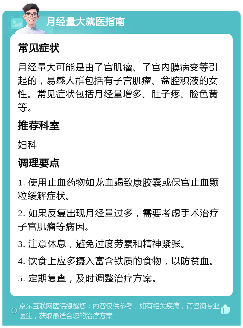 月经量大就医指南 常见症状 月经量大可能是由子宫肌瘤、子宫内膜病变等引起的，易感人群包括有子宫肌瘤、盆腔积液的女性。常见症状包括月经量增多、肚子疼、脸色黄等。 推荐科室 妇科 调理要点 1. 使用止血药物如龙血竭致康胶囊或保宫止血颗粒缓解症状。 2. 如果反复出现月经量过多，需要考虑手术治疗子宫肌瘤等病因。 3. 注意休息，避免过度劳累和精神紧张。 4. 饮食上应多摄入富含铁质的食物，以防贫血。 5. 定期复查，及时调整治疗方案。