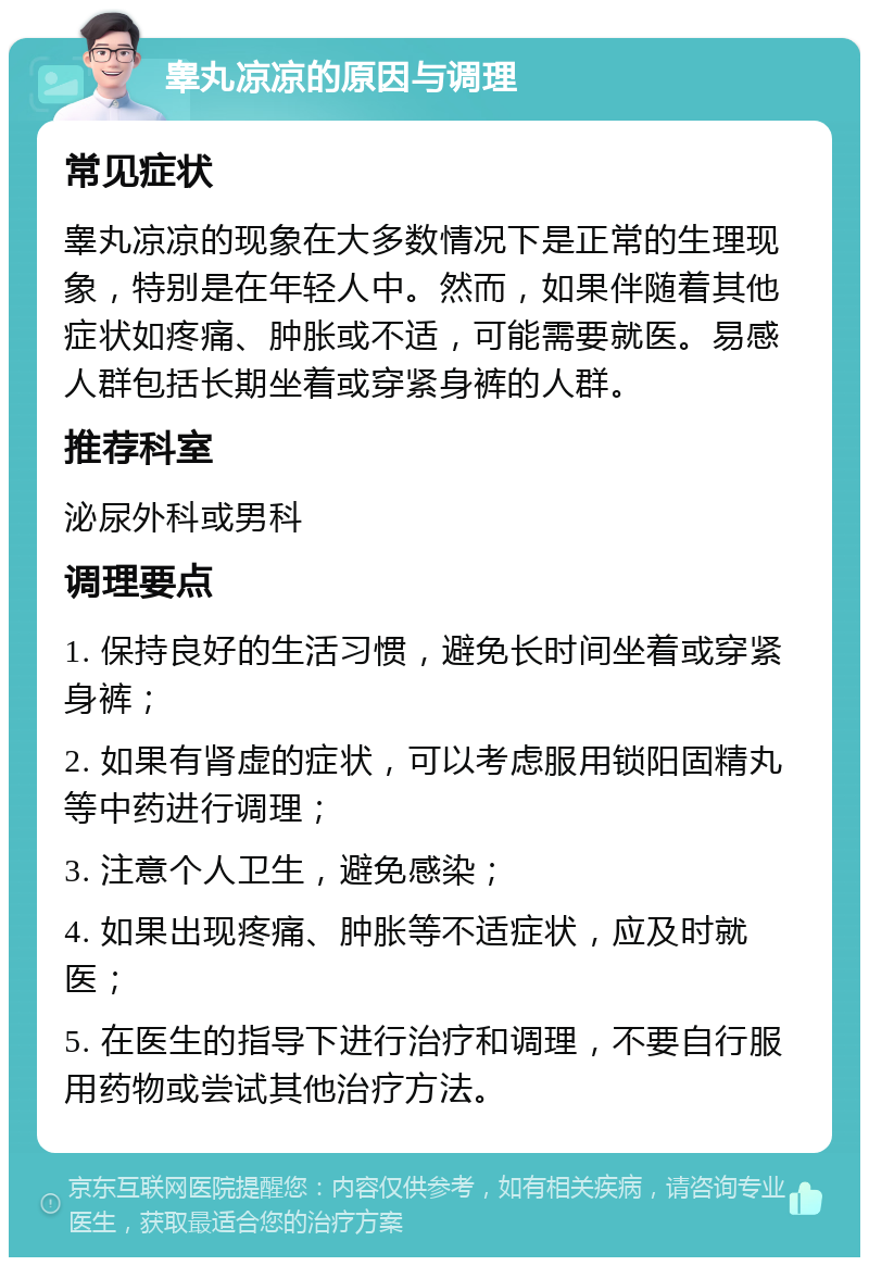 睾丸凉凉的原因与调理 常见症状 睾丸凉凉的现象在大多数情况下是正常的生理现象，特别是在年轻人中。然而，如果伴随着其他症状如疼痛、肿胀或不适，可能需要就医。易感人群包括长期坐着或穿紧身裤的人群。 推荐科室 泌尿外科或男科 调理要点 1. 保持良好的生活习惯，避免长时间坐着或穿紧身裤； 2. 如果有肾虚的症状，可以考虑服用锁阳固精丸等中药进行调理； 3. 注意个人卫生，避免感染； 4. 如果出现疼痛、肿胀等不适症状，应及时就医； 5. 在医生的指导下进行治疗和调理，不要自行服用药物或尝试其他治疗方法。