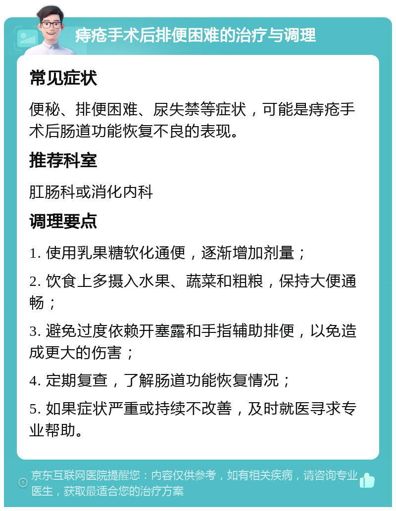 痔疮手术后排便困难的治疗与调理 常见症状 便秘、排便困难、尿失禁等症状，可能是痔疮手术后肠道功能恢复不良的表现。 推荐科室 肛肠科或消化内科 调理要点 1. 使用乳果糖软化通便，逐渐增加剂量； 2. 饮食上多摄入水果、蔬菜和粗粮，保持大便通畅； 3. 避免过度依赖开塞露和手指辅助排便，以免造成更大的伤害； 4. 定期复查，了解肠道功能恢复情况； 5. 如果症状严重或持续不改善，及时就医寻求专业帮助。