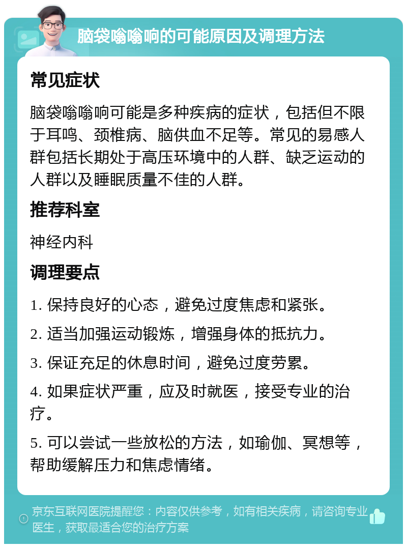 脑袋嗡嗡响的可能原因及调理方法 常见症状 脑袋嗡嗡响可能是多种疾病的症状，包括但不限于耳鸣、颈椎病、脑供血不足等。常见的易感人群包括长期处于高压环境中的人群、缺乏运动的人群以及睡眠质量不佳的人群。 推荐科室 神经内科 调理要点 1. 保持良好的心态，避免过度焦虑和紧张。 2. 适当加强运动锻炼，增强身体的抵抗力。 3. 保证充足的休息时间，避免过度劳累。 4. 如果症状严重，应及时就医，接受专业的治疗。 5. 可以尝试一些放松的方法，如瑜伽、冥想等，帮助缓解压力和焦虑情绪。