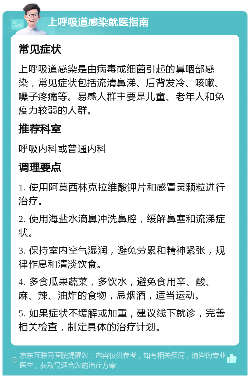 上呼吸道感染就医指南 常见症状 上呼吸道感染是由病毒或细菌引起的鼻咽部感染，常见症状包括流清鼻涕、后背发冷、咳嗽、嗓子疼痛等。易感人群主要是儿童、老年人和免疫力较弱的人群。 推荐科室 呼吸内科或普通内科 调理要点 1. 使用阿莫西林克拉维酸钾片和感冒灵颗粒进行治疗。 2. 使用海盐水滴鼻冲洗鼻腔，缓解鼻塞和流涕症状。 3. 保持室内空气湿润，避免劳累和精神紧张，规律作息和清淡饮食。 4. 多食瓜果蔬菜，多饮水，避免食用辛、酸、麻、辣、油炸的食物，忌烟酒，适当运动。 5. 如果症状不缓解或加重，建议线下就诊，完善相关检查，制定具体的治疗计划。