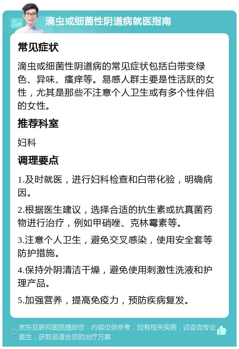 滴虫或细菌性阴道病就医指南 常见症状 滴虫或细菌性阴道病的常见症状包括白带变绿色、异味、瘙痒等。易感人群主要是性活跃的女性，尤其是那些不注意个人卫生或有多个性伴侣的女性。 推荐科室 妇科 调理要点 1.及时就医，进行妇科检查和白带化验，明确病因。 2.根据医生建议，选择合适的抗生素或抗真菌药物进行治疗，例如甲硝唑、克林霉素等。 3.注意个人卫生，避免交叉感染，使用安全套等防护措施。 4.保持外阴清洁干燥，避免使用刺激性洗液和护理产品。 5.加强营养，提高免疫力，预防疾病复发。