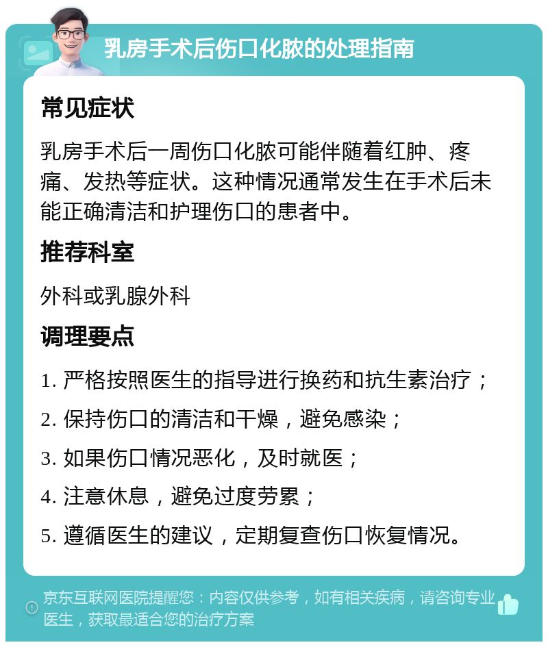 乳房手术后伤口化脓的处理指南 常见症状 乳房手术后一周伤口化脓可能伴随着红肿、疼痛、发热等症状。这种情况通常发生在手术后未能正确清洁和护理伤口的患者中。 推荐科室 外科或乳腺外科 调理要点 1. 严格按照医生的指导进行换药和抗生素治疗； 2. 保持伤口的清洁和干燥，避免感染； 3. 如果伤口情况恶化，及时就医； 4. 注意休息，避免过度劳累； 5. 遵循医生的建议，定期复查伤口恢复情况。