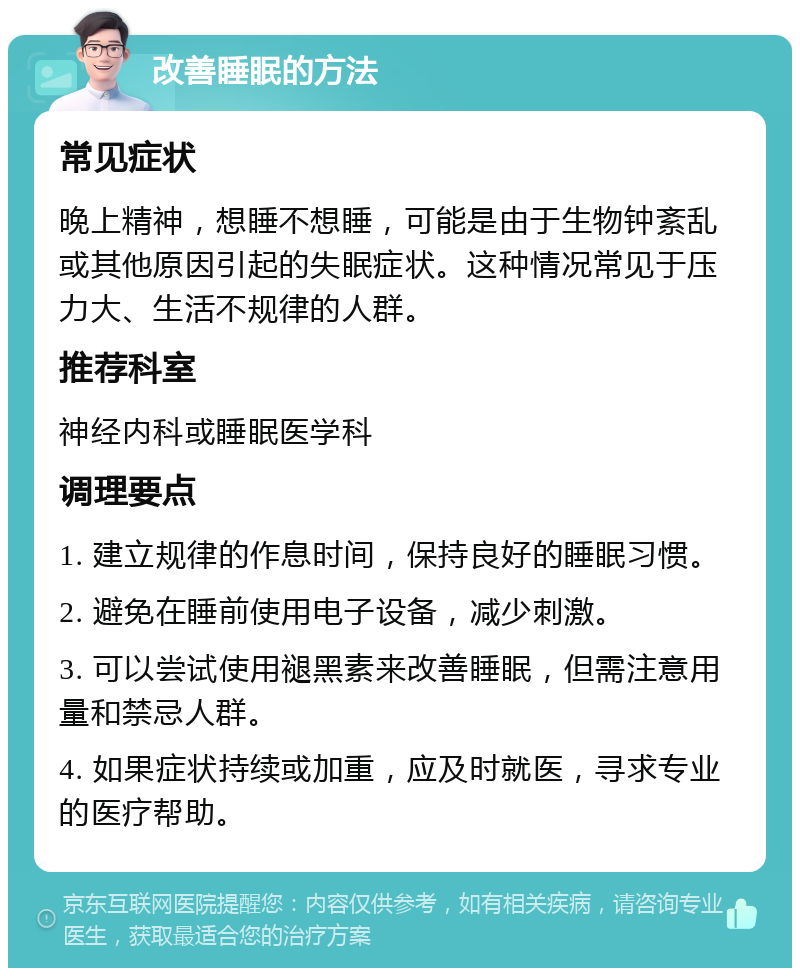 改善睡眠的方法 常见症状 晚上精神，想睡不想睡，可能是由于生物钟紊乱或其他原因引起的失眠症状。这种情况常见于压力大、生活不规律的人群。 推荐科室 神经内科或睡眠医学科 调理要点 1. 建立规律的作息时间，保持良好的睡眠习惯。 2. 避免在睡前使用电子设备，减少刺激。 3. 可以尝试使用褪黑素来改善睡眠，但需注意用量和禁忌人群。 4. 如果症状持续或加重，应及时就医，寻求专业的医疗帮助。