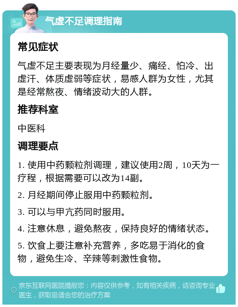 气虚不足调理指南 常见症状 气虚不足主要表现为月经量少、痛经、怕冷、出虚汗、体质虚弱等症状，易感人群为女性，尤其是经常熬夜、情绪波动大的人群。 推荐科室 中医科 调理要点 1. 使用中药颗粒剂调理，建议使用2周，10天为一疗程，根据需要可以改为14副。 2. 月经期间停止服用中药颗粒剂。 3. 可以与甲亢药同时服用。 4. 注意休息，避免熬夜，保持良好的情绪状态。 5. 饮食上要注意补充营养，多吃易于消化的食物，避免生冷、辛辣等刺激性食物。