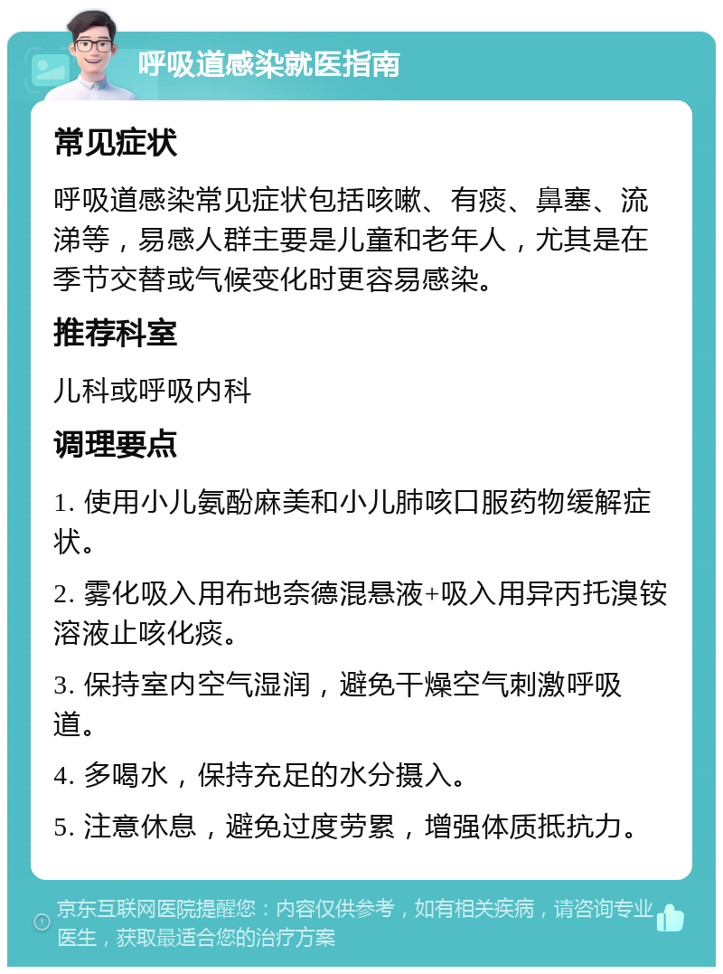 呼吸道感染就医指南 常见症状 呼吸道感染常见症状包括咳嗽、有痰、鼻塞、流涕等，易感人群主要是儿童和老年人，尤其是在季节交替或气候变化时更容易感染。 推荐科室 儿科或呼吸内科 调理要点 1. 使用小儿氨酚麻美和小儿肺咳口服药物缓解症状。 2. 雾化吸入用布地奈德混悬液+吸入用异丙托溴铵溶液止咳化痰。 3. 保持室内空气湿润，避免干燥空气刺激呼吸道。 4. 多喝水，保持充足的水分摄入。 5. 注意休息，避免过度劳累，增强体质抵抗力。