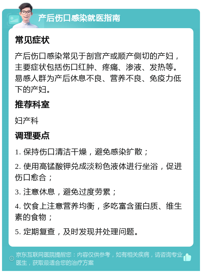 产后伤口感染就医指南 常见症状 产后伤口感染常见于剖宫产或顺产侧切的产妇，主要症状包括伤口红肿、疼痛、渗液、发热等。易感人群为产后休息不良、营养不良、免疫力低下的产妇。 推荐科室 妇产科 调理要点 1. 保持伤口清洁干燥，避免感染扩散； 2. 使用高锰酸钾兑成淡粉色液体进行坐浴，促进伤口愈合； 3. 注意休息，避免过度劳累； 4. 饮食上注意营养均衡，多吃富含蛋白质、维生素的食物； 5. 定期复查，及时发现并处理问题。