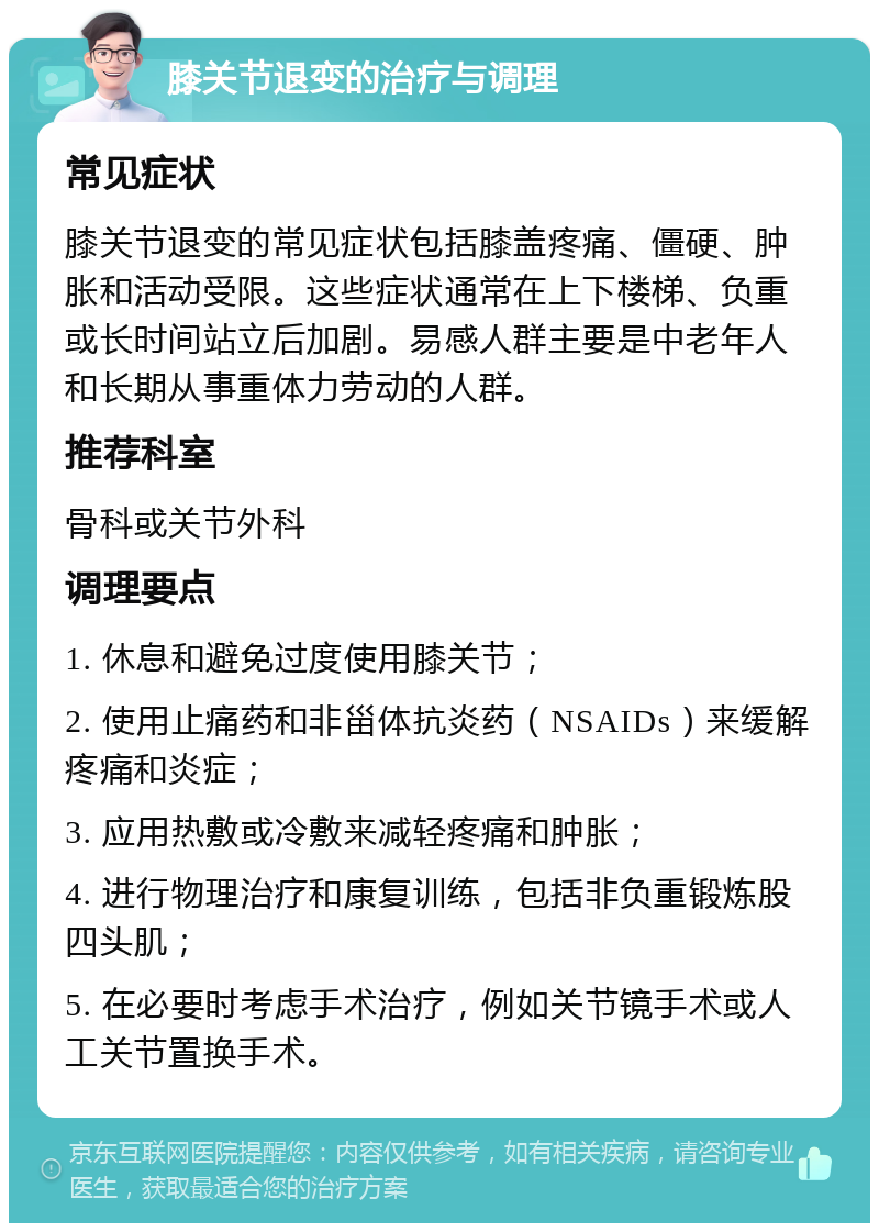 膝关节退变的治疗与调理 常见症状 膝关节退变的常见症状包括膝盖疼痛、僵硬、肿胀和活动受限。这些症状通常在上下楼梯、负重或长时间站立后加剧。易感人群主要是中老年人和长期从事重体力劳动的人群。 推荐科室 骨科或关节外科 调理要点 1. 休息和避免过度使用膝关节； 2. 使用止痛药和非甾体抗炎药（NSAIDs）来缓解疼痛和炎症； 3. 应用热敷或冷敷来减轻疼痛和肿胀； 4. 进行物理治疗和康复训练，包括非负重锻炼股四头肌； 5. 在必要时考虑手术治疗，例如关节镜手术或人工关节置换手术。