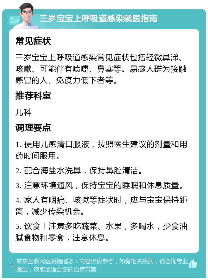 三岁宝宝上呼吸道感染就医指南 常见症状 三岁宝宝上呼吸道感染常见症状包括轻微鼻涕、咳嗽、可能伴有喷嚏、鼻塞等。易感人群为接触感冒的人、免疫力低下者等。 推荐科室 儿科 调理要点 1. 使用儿感清口服液，按照医生建议的剂量和用药时间服用。 2. 配合海盐水洗鼻，保持鼻腔清洁。 3. 注意环境通风，保持宝宝的睡眠和休息质量。 4. 家人有咽痛、咳嗽等症状时，应与宝宝保持距离，减少传染机会。 5. 饮食上注意多吃蔬菜、水果，多喝水，少食油腻食物和零食，注意休息。