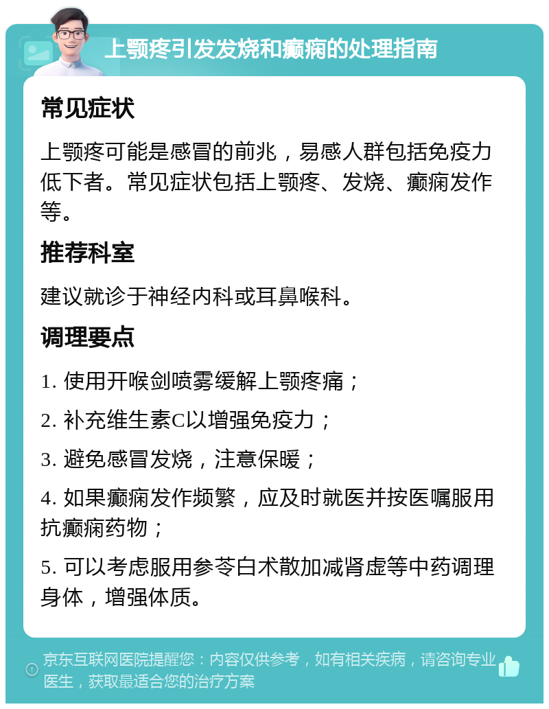 上颚疼引发发烧和癫痫的处理指南 常见症状 上颚疼可能是感冒的前兆，易感人群包括免疫力低下者。常见症状包括上颚疼、发烧、癫痫发作等。 推荐科室 建议就诊于神经内科或耳鼻喉科。 调理要点 1. 使用开喉剑喷雾缓解上颚疼痛； 2. 补充维生素C以增强免疫力； 3. 避免感冒发烧，注意保暖； 4. 如果癫痫发作频繁，应及时就医并按医嘱服用抗癫痫药物； 5. 可以考虑服用参苓白术散加减肾虚等中药调理身体，增强体质。