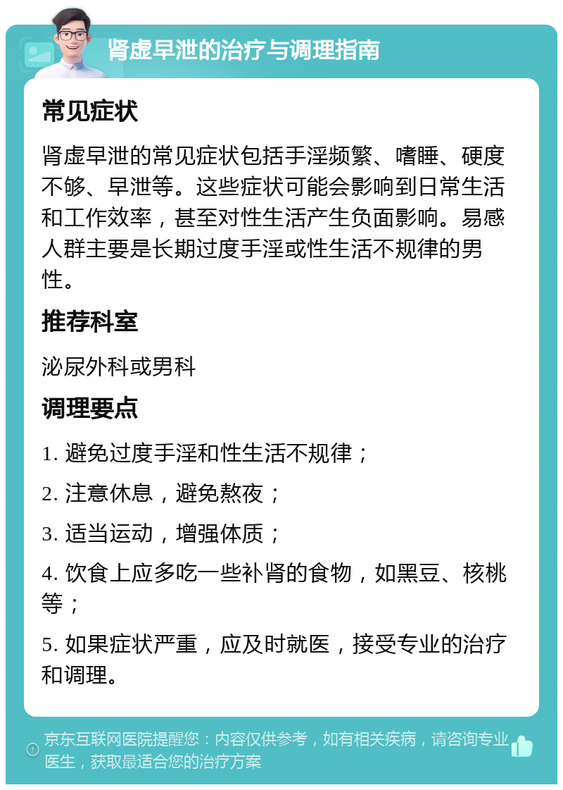 肾虚早泄的治疗与调理指南 常见症状 肾虚早泄的常见症状包括手淫频繁、嗜睡、硬度不够、早泄等。这些症状可能会影响到日常生活和工作效率，甚至对性生活产生负面影响。易感人群主要是长期过度手淫或性生活不规律的男性。 推荐科室 泌尿外科或男科 调理要点 1. 避免过度手淫和性生活不规律； 2. 注意休息，避免熬夜； 3. 适当运动，增强体质； 4. 饮食上应多吃一些补肾的食物，如黑豆、核桃等； 5. 如果症状严重，应及时就医，接受专业的治疗和调理。