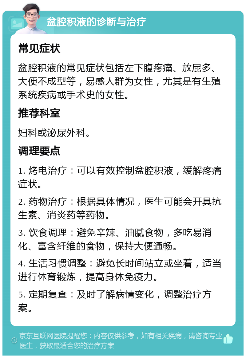 盆腔积液的诊断与治疗 常见症状 盆腔积液的常见症状包括左下腹疼痛、放屁多、大便不成型等，易感人群为女性，尤其是有生殖系统疾病或手术史的女性。 推荐科室 妇科或泌尿外科。 调理要点 1. 烤电治疗：可以有效控制盆腔积液，缓解疼痛症状。 2. 药物治疗：根据具体情况，医生可能会开具抗生素、消炎药等药物。 3. 饮食调理：避免辛辣、油腻食物，多吃易消化、富含纤维的食物，保持大便通畅。 4. 生活习惯调整：避免长时间站立或坐着，适当进行体育锻炼，提高身体免疫力。 5. 定期复查：及时了解病情变化，调整治疗方案。