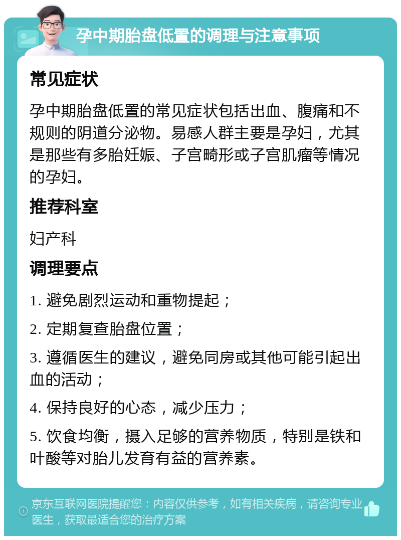 孕中期胎盘低置的调理与注意事项 常见症状 孕中期胎盘低置的常见症状包括出血、腹痛和不规则的阴道分泌物。易感人群主要是孕妇，尤其是那些有多胎妊娠、子宫畸形或子宫肌瘤等情况的孕妇。 推荐科室 妇产科 调理要点 1. 避免剧烈运动和重物提起； 2. 定期复查胎盘位置； 3. 遵循医生的建议，避免同房或其他可能引起出血的活动； 4. 保持良好的心态，减少压力； 5. 饮食均衡，摄入足够的营养物质，特别是铁和叶酸等对胎儿发育有益的营养素。