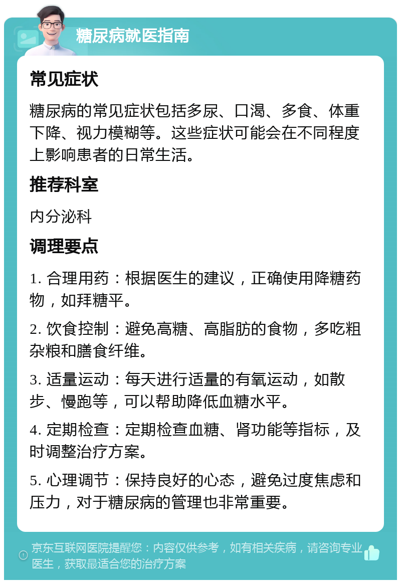 糖尿病就医指南 常见症状 糖尿病的常见症状包括多尿、口渴、多食、体重下降、视力模糊等。这些症状可能会在不同程度上影响患者的日常生活。 推荐科室 内分泌科 调理要点 1. 合理用药：根据医生的建议，正确使用降糖药物，如拜糖平。 2. 饮食控制：避免高糖、高脂肪的食物，多吃粗杂粮和膳食纤维。 3. 适量运动：每天进行适量的有氧运动，如散步、慢跑等，可以帮助降低血糖水平。 4. 定期检查：定期检查血糖、肾功能等指标，及时调整治疗方案。 5. 心理调节：保持良好的心态，避免过度焦虑和压力，对于糖尿病的管理也非常重要。