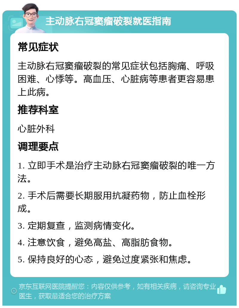 主动脉右冠窦瘤破裂就医指南 常见症状 主动脉右冠窦瘤破裂的常见症状包括胸痛、呼吸困难、心悸等。高血压、心脏病等患者更容易患上此病。 推荐科室 心脏外科 调理要点 1. 立即手术是治疗主动脉右冠窦瘤破裂的唯一方法。 2. 手术后需要长期服用抗凝药物，防止血栓形成。 3. 定期复查，监测病情变化。 4. 注意饮食，避免高盐、高脂肪食物。 5. 保持良好的心态，避免过度紧张和焦虑。