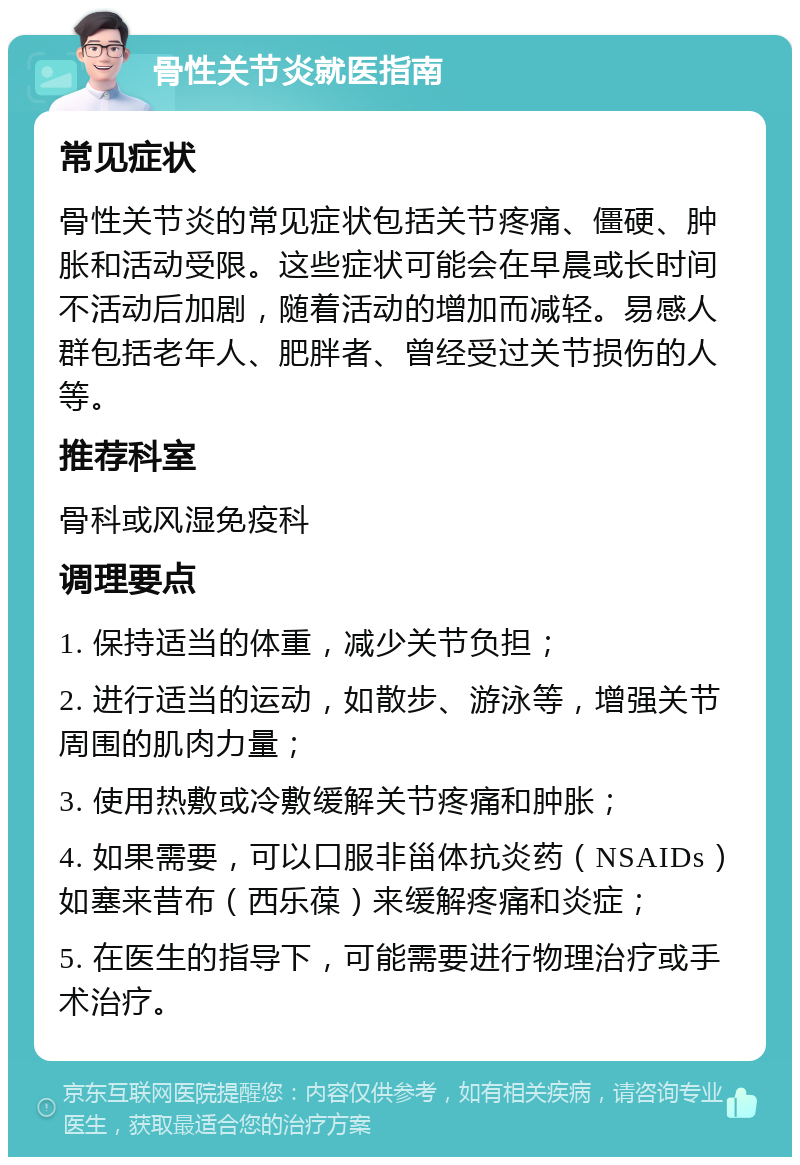 骨性关节炎就医指南 常见症状 骨性关节炎的常见症状包括关节疼痛、僵硬、肿胀和活动受限。这些症状可能会在早晨或长时间不活动后加剧，随着活动的增加而减轻。易感人群包括老年人、肥胖者、曾经受过关节损伤的人等。 推荐科室 骨科或风湿免疫科 调理要点 1. 保持适当的体重，减少关节负担； 2. 进行适当的运动，如散步、游泳等，增强关节周围的肌肉力量； 3. 使用热敷或冷敷缓解关节疼痛和肿胀； 4. 如果需要，可以口服非甾体抗炎药（NSAIDs）如塞来昔布（西乐葆）来缓解疼痛和炎症； 5. 在医生的指导下，可能需要进行物理治疗或手术治疗。