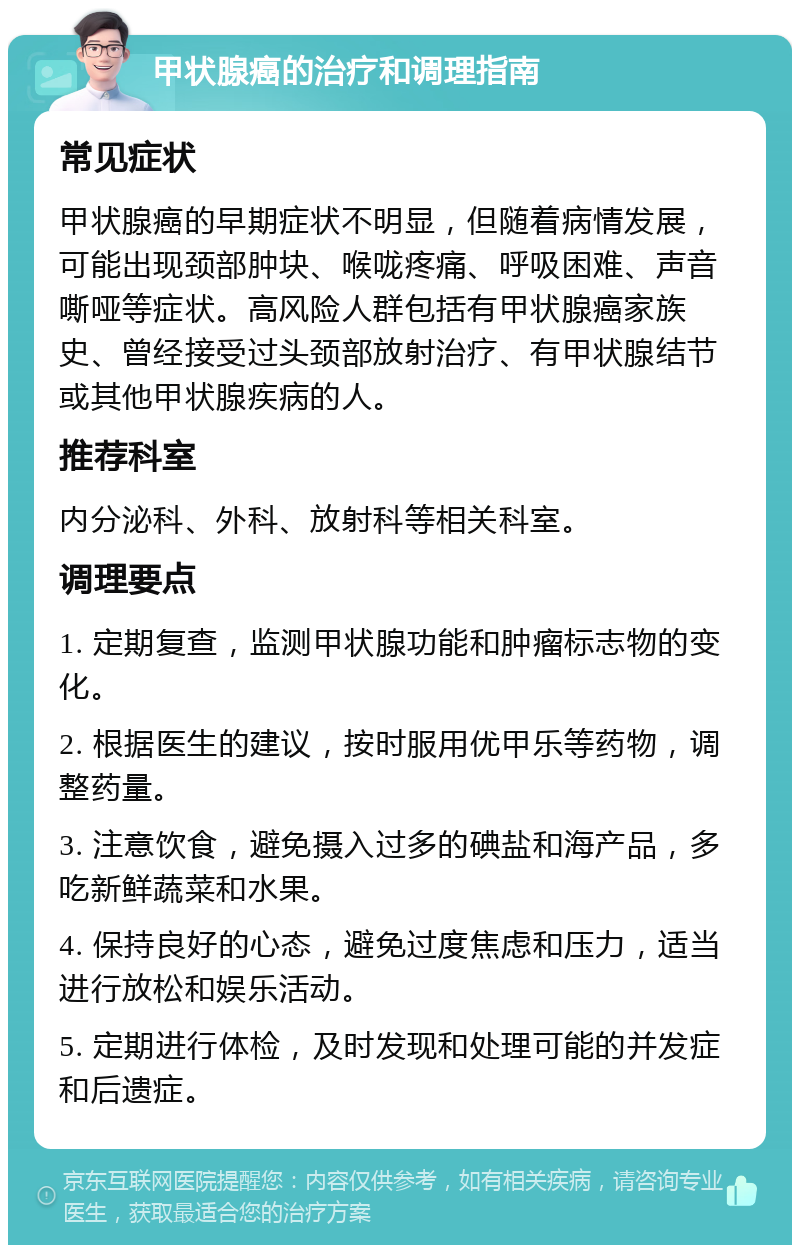 甲状腺癌的治疗和调理指南 常见症状 甲状腺癌的早期症状不明显，但随着病情发展，可能出现颈部肿块、喉咙疼痛、呼吸困难、声音嘶哑等症状。高风险人群包括有甲状腺癌家族史、曾经接受过头颈部放射治疗、有甲状腺结节或其他甲状腺疾病的人。 推荐科室 内分泌科、外科、放射科等相关科室。 调理要点 1. 定期复查，监测甲状腺功能和肿瘤标志物的变化。 2. 根据医生的建议，按时服用优甲乐等药物，调整药量。 3. 注意饮食，避免摄入过多的碘盐和海产品，多吃新鲜蔬菜和水果。 4. 保持良好的心态，避免过度焦虑和压力，适当进行放松和娱乐活动。 5. 定期进行体检，及时发现和处理可能的并发症和后遗症。