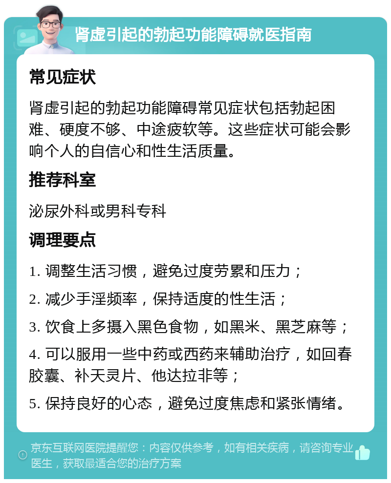 肾虚引起的勃起功能障碍就医指南 常见症状 肾虚引起的勃起功能障碍常见症状包括勃起困难、硬度不够、中途疲软等。这些症状可能会影响个人的自信心和性生活质量。 推荐科室 泌尿外科或男科专科 调理要点 1. 调整生活习惯，避免过度劳累和压力； 2. 减少手淫频率，保持适度的性生活； 3. 饮食上多摄入黑色食物，如黑米、黑芝麻等； 4. 可以服用一些中药或西药来辅助治疗，如回春胶囊、补天灵片、他达拉非等； 5. 保持良好的心态，避免过度焦虑和紧张情绪。