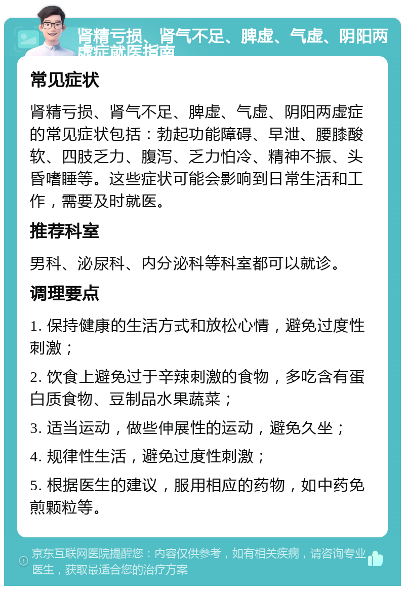 肾精亏损、肾气不足、脾虚、气虚、阴阳两虚症就医指南 常见症状 肾精亏损、肾气不足、脾虚、气虚、阴阳两虚症的常见症状包括：勃起功能障碍、早泄、腰膝酸软、四肢乏力、腹泻、乏力怕冷、精神不振、头昏嗜睡等。这些症状可能会影响到日常生活和工作，需要及时就医。 推荐科室 男科、泌尿科、内分泌科等科室都可以就诊。 调理要点 1. 保持健康的生活方式和放松心情，避免过度性刺激； 2. 饮食上避免过于辛辣刺激的食物，多吃含有蛋白质食物、豆制品水果蔬菜； 3. 适当运动，做些伸展性的运动，避免久坐； 4. 规律性生活，避免过度性刺激； 5. 根据医生的建议，服用相应的药物，如中药免煎颗粒等。