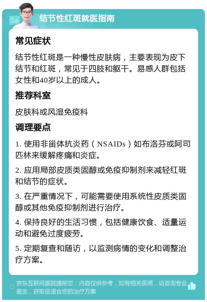 结节性红斑就医指南 常见症状 结节性红斑是一种慢性皮肤病，主要表现为皮下结节和红斑，常见于四肢和躯干。易感人群包括女性和40岁以上的成人。 推荐科室 皮肤科或风湿免疫科 调理要点 1. 使用非甾体抗炎药（NSAIDs）如布洛芬或阿司匹林来缓解疼痛和炎症。 2. 应用局部皮质类固醇或免疫抑制剂来减轻红斑和结节的症状。 3. 在严重情况下，可能需要使用系统性皮质类固醇或其他免疫抑制剂进行治疗。 4. 保持良好的生活习惯，包括健康饮食、适量运动和避免过度疲劳。 5. 定期复查和随访，以监测病情的变化和调整治疗方案。