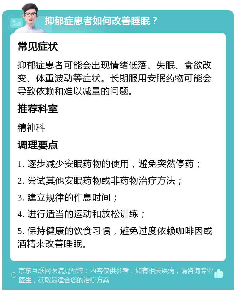 抑郁症患者如何改善睡眠？ 常见症状 抑郁症患者可能会出现情绪低落、失眠、食欲改变、体重波动等症状。长期服用安眠药物可能会导致依赖和难以减量的问题。 推荐科室 精神科 调理要点 1. 逐步减少安眠药物的使用，避免突然停药； 2. 尝试其他安眠药物或非药物治疗方法； 3. 建立规律的作息时间； 4. 进行适当的运动和放松训练； 5. 保持健康的饮食习惯，避免过度依赖咖啡因或酒精来改善睡眠。