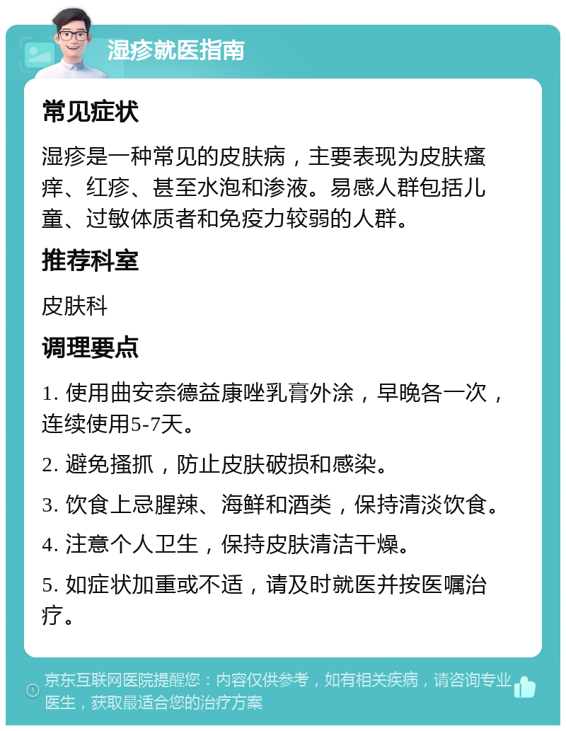 湿疹就医指南 常见症状 湿疹是一种常见的皮肤病，主要表现为皮肤瘙痒、红疹、甚至水泡和渗液。易感人群包括儿童、过敏体质者和免疫力较弱的人群。 推荐科室 皮肤科 调理要点 1. 使用曲安奈德益康唑乳膏外涂，早晚各一次，连续使用5-7天。 2. 避免搔抓，防止皮肤破损和感染。 3. 饮食上忌腥辣、海鲜和酒类，保持清淡饮食。 4. 注意个人卫生，保持皮肤清洁干燥。 5. 如症状加重或不适，请及时就医并按医嘱治疗。