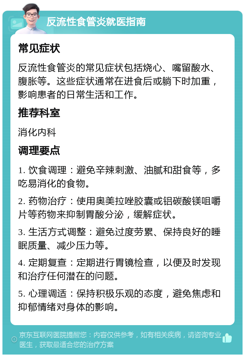 反流性食管炎就医指南 常见症状 反流性食管炎的常见症状包括烧心、嘴留酸水、腹胀等。这些症状通常在进食后或躺下时加重，影响患者的日常生活和工作。 推荐科室 消化内科 调理要点 1. 饮食调理：避免辛辣刺激、油腻和甜食等，多吃易消化的食物。 2. 药物治疗：使用奥美拉唑胶囊或铝碳酸镁咀嚼片等药物来抑制胃酸分泌，缓解症状。 3. 生活方式调整：避免过度劳累、保持良好的睡眠质量、减少压力等。 4. 定期复查：定期进行胃镜检查，以便及时发现和治疗任何潜在的问题。 5. 心理调适：保持积极乐观的态度，避免焦虑和抑郁情绪对身体的影响。