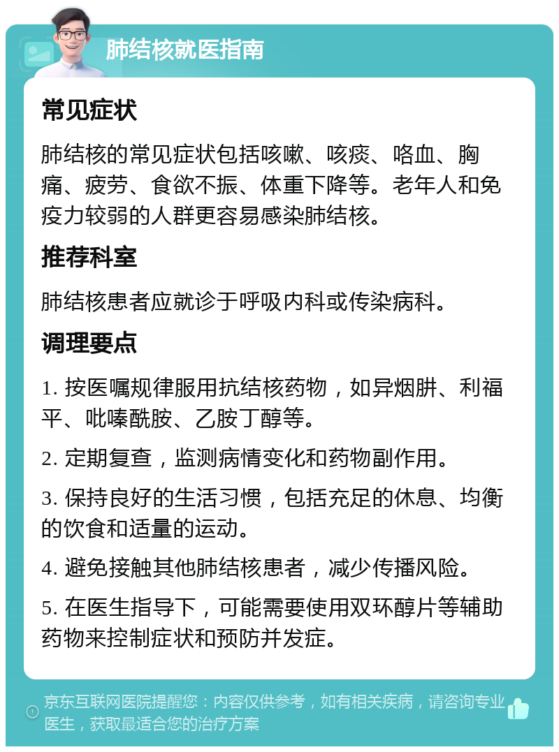 肺结核就医指南 常见症状 肺结核的常见症状包括咳嗽、咳痰、咯血、胸痛、疲劳、食欲不振、体重下降等。老年人和免疫力较弱的人群更容易感染肺结核。 推荐科室 肺结核患者应就诊于呼吸内科或传染病科。 调理要点 1. 按医嘱规律服用抗结核药物，如异烟肼、利福平、吡嗪酰胺、乙胺丁醇等。 2. 定期复查，监测病情变化和药物副作用。 3. 保持良好的生活习惯，包括充足的休息、均衡的饮食和适量的运动。 4. 避免接触其他肺结核患者，减少传播风险。 5. 在医生指导下，可能需要使用双环醇片等辅助药物来控制症状和预防并发症。