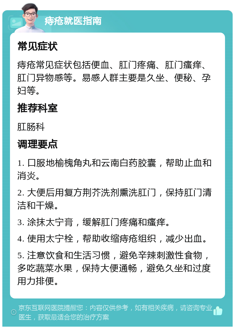 痔疮就医指南 常见症状 痔疮常见症状包括便血、肛门疼痛、肛门瘙痒、肛门异物感等。易感人群主要是久坐、便秘、孕妇等。 推荐科室 肛肠科 调理要点 1. 口服地榆槐角丸和云南白药胶囊，帮助止血和消炎。 2. 大便后用复方荆芥洗剂熏洗肛门，保持肛门清洁和干燥。 3. 涂抹太宁膏，缓解肛门疼痛和瘙痒。 4. 使用太宁栓，帮助收缩痔疮组织，减少出血。 5. 注意饮食和生活习惯，避免辛辣刺激性食物，多吃蔬菜水果，保持大便通畅，避免久坐和过度用力排便。