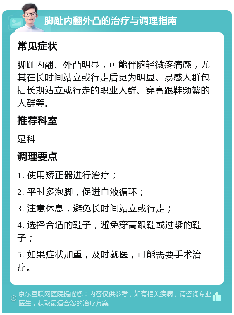 脚趾内翻外凸的治疗与调理指南 常见症状 脚趾内翻、外凸明显，可能伴随轻微疼痛感，尤其在长时间站立或行走后更为明显。易感人群包括长期站立或行走的职业人群、穿高跟鞋频繁的人群等。 推荐科室 足科 调理要点 1. 使用矫正器进行治疗； 2. 平时多泡脚，促进血液循环； 3. 注意休息，避免长时间站立或行走； 4. 选择合适的鞋子，避免穿高跟鞋或过紧的鞋子； 5. 如果症状加重，及时就医，可能需要手术治疗。