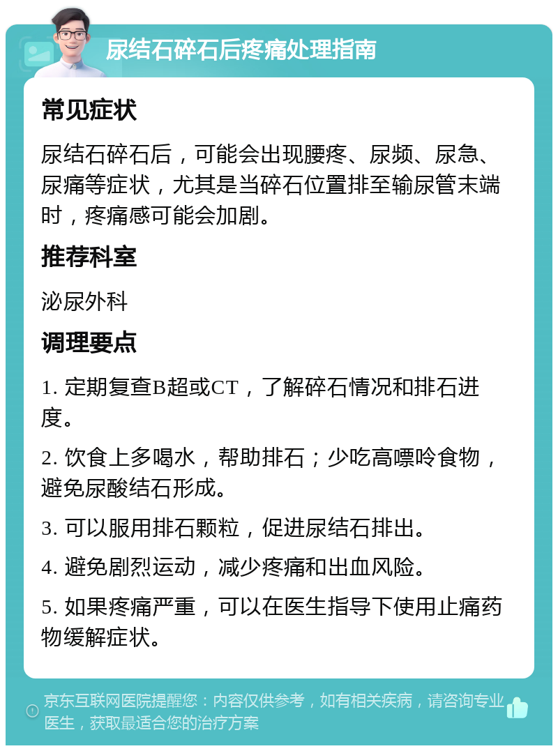 尿结石碎石后疼痛处理指南 常见症状 尿结石碎石后，可能会出现腰疼、尿频、尿急、尿痛等症状，尤其是当碎石位置排至输尿管末端时，疼痛感可能会加剧。 推荐科室 泌尿外科 调理要点 1. 定期复查B超或CT，了解碎石情况和排石进度。 2. 饮食上多喝水，帮助排石；少吃高嘌呤食物，避免尿酸结石形成。 3. 可以服用排石颗粒，促进尿结石排出。 4. 避免剧烈运动，减少疼痛和出血风险。 5. 如果疼痛严重，可以在医生指导下使用止痛药物缓解症状。