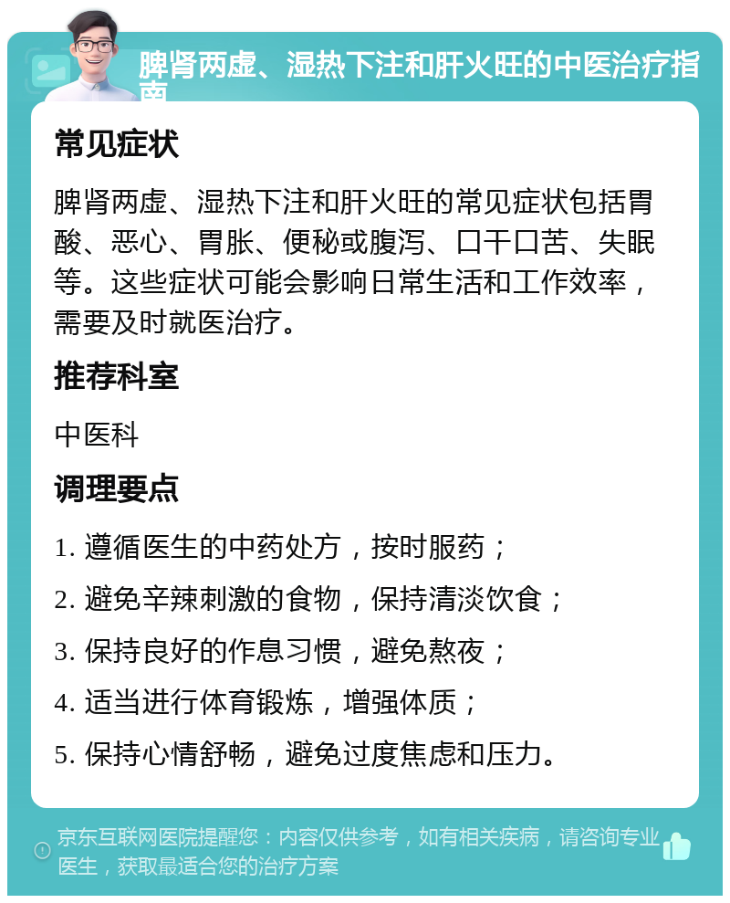 脾肾两虚、湿热下注和肝火旺的中医治疗指南 常见症状 脾肾两虚、湿热下注和肝火旺的常见症状包括胃酸、恶心、胃胀、便秘或腹泻、口干口苦、失眠等。这些症状可能会影响日常生活和工作效率，需要及时就医治疗。 推荐科室 中医科 调理要点 1. 遵循医生的中药处方，按时服药； 2. 避免辛辣刺激的食物，保持清淡饮食； 3. 保持良好的作息习惯，避免熬夜； 4. 适当进行体育锻炼，增强体质； 5. 保持心情舒畅，避免过度焦虑和压力。