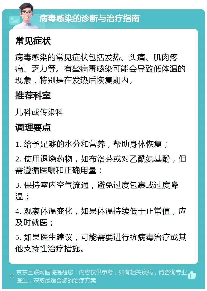 病毒感染的诊断与治疗指南 常见症状 病毒感染的常见症状包括发热、头痛、肌肉疼痛、乏力等。有些病毒感染可能会导致低体温的现象，特别是在发热后恢复期内。 推荐科室 儿科或传染科 调理要点 1. 给予足够的水分和营养，帮助身体恢复； 2. 使用退烧药物，如布洛芬或对乙酰氨基酚，但需遵循医嘱和正确用量； 3. 保持室内空气流通，避免过度包裹或过度降温； 4. 观察体温变化，如果体温持续低于正常值，应及时就医； 5. 如果医生建议，可能需要进行抗病毒治疗或其他支持性治疗措施。