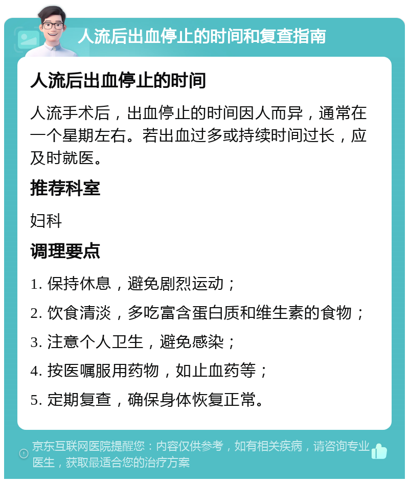 人流后出血停止的时间和复查指南 人流后出血停止的时间 人流手术后，出血停止的时间因人而异，通常在一个星期左右。若出血过多或持续时间过长，应及时就医。 推荐科室 妇科 调理要点 1. 保持休息，避免剧烈运动； 2. 饮食清淡，多吃富含蛋白质和维生素的食物； 3. 注意个人卫生，避免感染； 4. 按医嘱服用药物，如止血药等； 5. 定期复查，确保身体恢复正常。