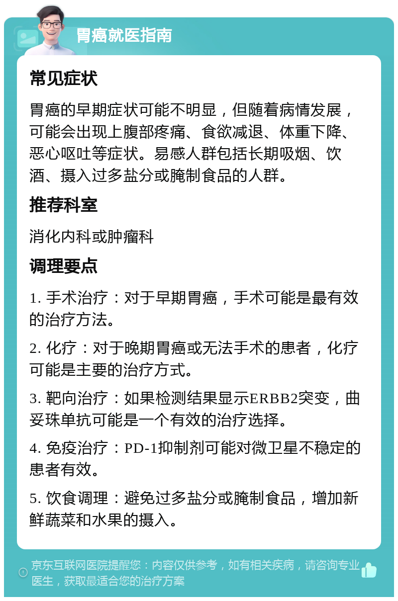 胃癌就医指南 常见症状 胃癌的早期症状可能不明显，但随着病情发展，可能会出现上腹部疼痛、食欲减退、体重下降、恶心呕吐等症状。易感人群包括长期吸烟、饮酒、摄入过多盐分或腌制食品的人群。 推荐科室 消化内科或肿瘤科 调理要点 1. 手术治疗：对于早期胃癌，手术可能是最有效的治疗方法。 2. 化疗：对于晚期胃癌或无法手术的患者，化疗可能是主要的治疗方式。 3. 靶向治疗：如果检测结果显示ERBB2突变，曲妥珠单抗可能是一个有效的治疗选择。 4. 免疫治疗：PD-1抑制剂可能对微卫星不稳定的患者有效。 5. 饮食调理：避免过多盐分或腌制食品，增加新鲜蔬菜和水果的摄入。