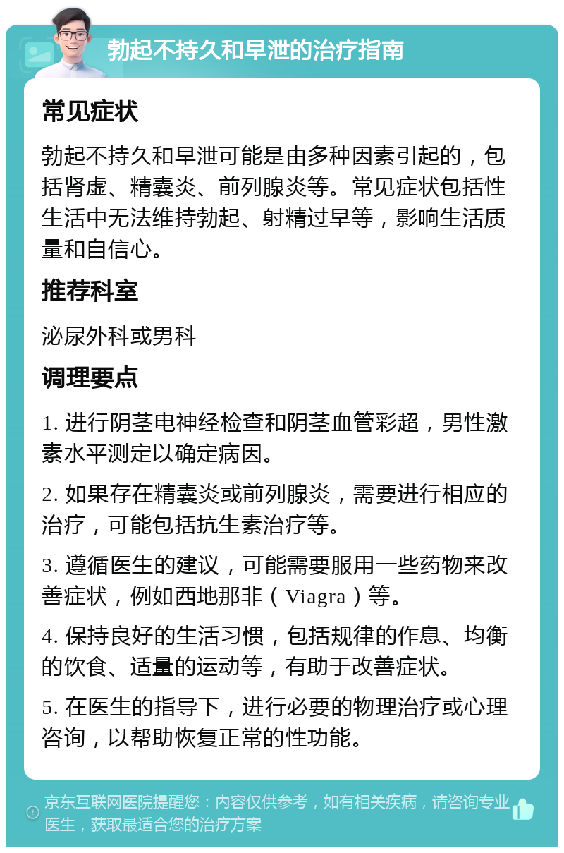 勃起不持久和早泄的治疗指南 常见症状 勃起不持久和早泄可能是由多种因素引起的，包括肾虚、精囊炎、前列腺炎等。常见症状包括性生活中无法维持勃起、射精过早等，影响生活质量和自信心。 推荐科室 泌尿外科或男科 调理要点 1. 进行阴茎电神经检查和阴茎血管彩超，男性激素水平测定以确定病因。 2. 如果存在精囊炎或前列腺炎，需要进行相应的治疗，可能包括抗生素治疗等。 3. 遵循医生的建议，可能需要服用一些药物来改善症状，例如西地那非（Viagra）等。 4. 保持良好的生活习惯，包括规律的作息、均衡的饮食、适量的运动等，有助于改善症状。 5. 在医生的指导下，进行必要的物理治疗或心理咨询，以帮助恢复正常的性功能。