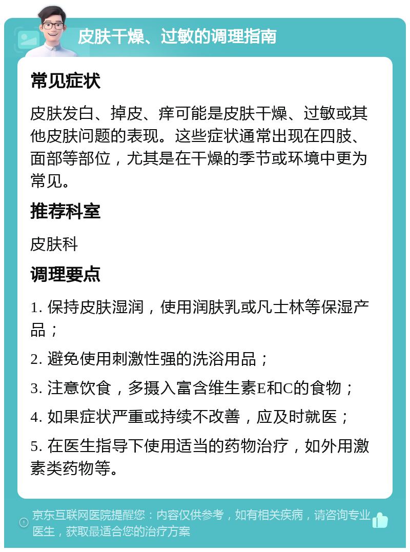 皮肤干燥、过敏的调理指南 常见症状 皮肤发白、掉皮、痒可能是皮肤干燥、过敏或其他皮肤问题的表现。这些症状通常出现在四肢、面部等部位，尤其是在干燥的季节或环境中更为常见。 推荐科室 皮肤科 调理要点 1. 保持皮肤湿润，使用润肤乳或凡士林等保湿产品； 2. 避免使用刺激性强的洗浴用品； 3. 注意饮食，多摄入富含维生素E和C的食物； 4. 如果症状严重或持续不改善，应及时就医； 5. 在医生指导下使用适当的药物治疗，如外用激素类药物等。