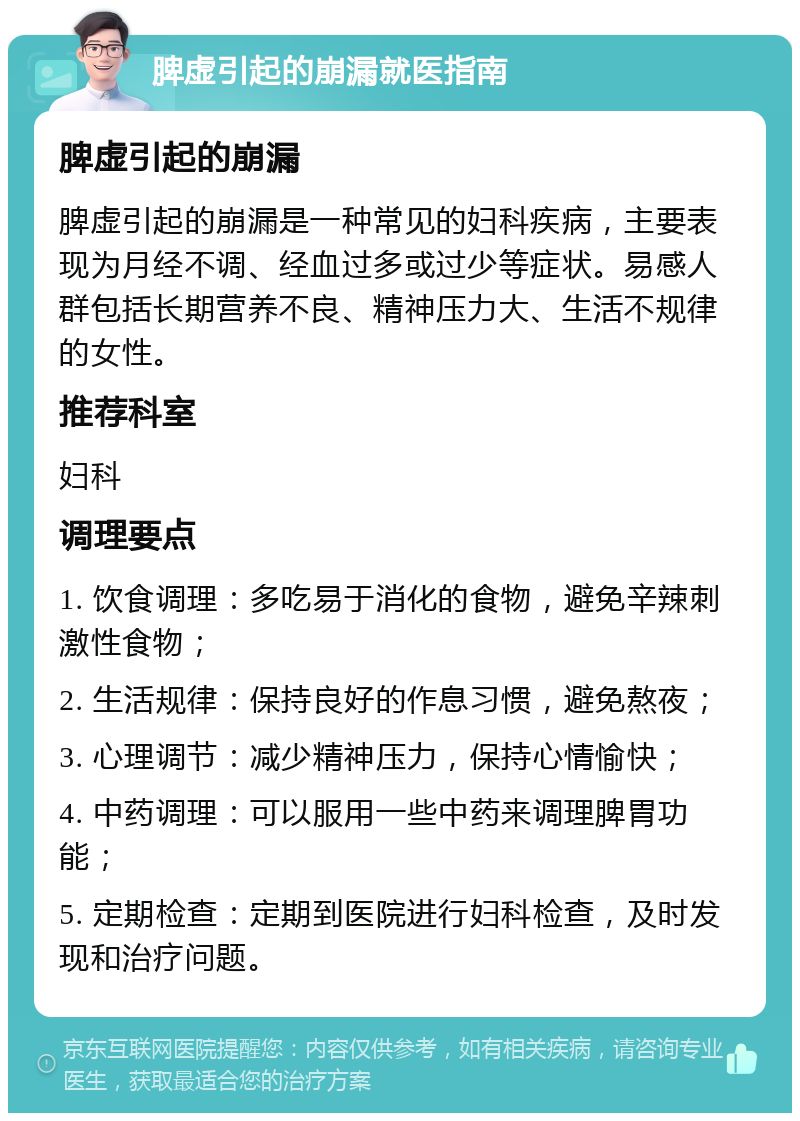 脾虚引起的崩漏就医指南 脾虚引起的崩漏 脾虚引起的崩漏是一种常见的妇科疾病，主要表现为月经不调、经血过多或过少等症状。易感人群包括长期营养不良、精神压力大、生活不规律的女性。 推荐科室 妇科 调理要点 1. 饮食调理：多吃易于消化的食物，避免辛辣刺激性食物； 2. 生活规律：保持良好的作息习惯，避免熬夜； 3. 心理调节：减少精神压力，保持心情愉快； 4. 中药调理：可以服用一些中药来调理脾胃功能； 5. 定期检查：定期到医院进行妇科检查，及时发现和治疗问题。