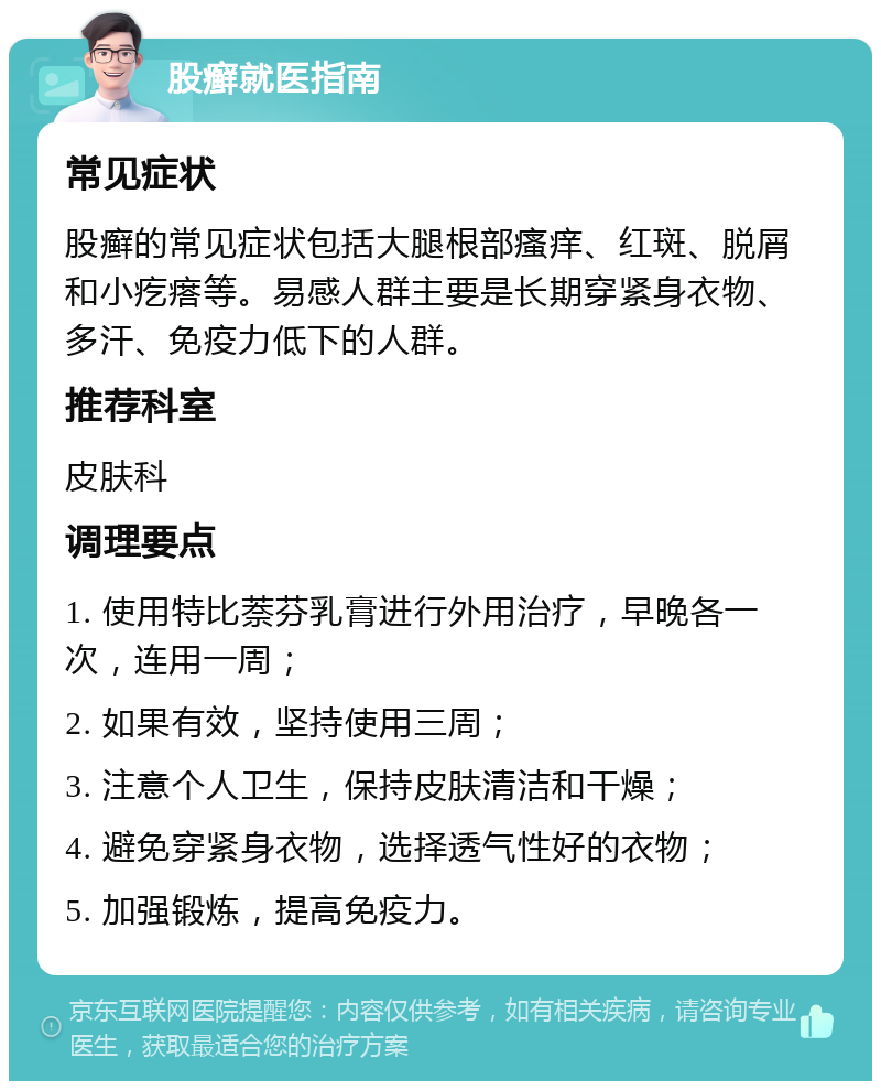 股癣就医指南 常见症状 股癣的常见症状包括大腿根部瘙痒、红斑、脱屑和小疙瘩等。易感人群主要是长期穿紧身衣物、多汗、免疫力低下的人群。 推荐科室 皮肤科 调理要点 1. 使用特比萘芬乳膏进行外用治疗，早晚各一次，连用一周； 2. 如果有效，坚持使用三周； 3. 注意个人卫生，保持皮肤清洁和干燥； 4. 避免穿紧身衣物，选择透气性好的衣物； 5. 加强锻炼，提高免疫力。