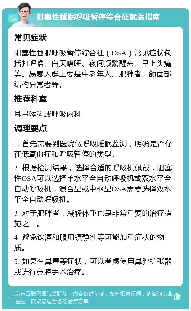 阻塞性睡眠呼吸暂停综合征就医指南 常见症状 阻塞性睡眠呼吸暂停综合征（OSA）常见症状包括打呼噜、白天嗜睡、夜间频繁醒来、早上头痛等。易感人群主要是中老年人、肥胖者、颌面部结构异常者等。 推荐科室 耳鼻喉科或呼吸内科 调理要点 1. 首先需要到医院做呼吸睡眠监测，明确是否存在低氧血症和呼吸暂停的类型。 2. 根据检测结果，选择合适的呼吸机佩戴，阻塞性OSA可以选择单水平全自动呼吸机或双水平全自动呼吸机，混合型或中枢型OSA需要选择双水平全自动呼吸机。 3. 对于肥胖者，减轻体重也是非常重要的治疗措施之一。 4. 避免饮酒和服用镇静剂等可能加重症状的物质。 5. 如果有鼻塞等症状，可以考虑使用鼻腔扩张器或进行鼻腔手术治疗。