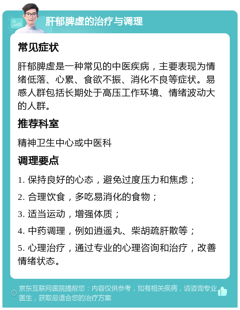 肝郁脾虚的治疗与调理 常见症状 肝郁脾虚是一种常见的中医疾病，主要表现为情绪低落、心累、食欲不振、消化不良等症状。易感人群包括长期处于高压工作环境、情绪波动大的人群。 推荐科室 精神卫生中心或中医科 调理要点 1. 保持良好的心态，避免过度压力和焦虑； 2. 合理饮食，多吃易消化的食物； 3. 适当运动，增强体质； 4. 中药调理，例如逍遥丸、柴胡疏肝散等； 5. 心理治疗，通过专业的心理咨询和治疗，改善情绪状态。