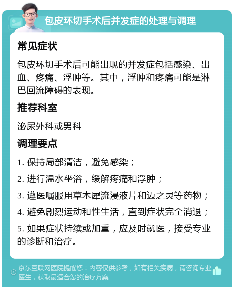 包皮环切手术后并发症的处理与调理 常见症状 包皮环切手术后可能出现的并发症包括感染、出血、疼痛、浮肿等。其中，浮肿和疼痛可能是淋巴回流障碍的表现。 推荐科室 泌尿外科或男科 调理要点 1. 保持局部清洁，避免感染； 2. 进行温水坐浴，缓解疼痛和浮肿； 3. 遵医嘱服用草木犀流浸液片和迈之灵等药物； 4. 避免剧烈运动和性生活，直到症状完全消退； 5. 如果症状持续或加重，应及时就医，接受专业的诊断和治疗。