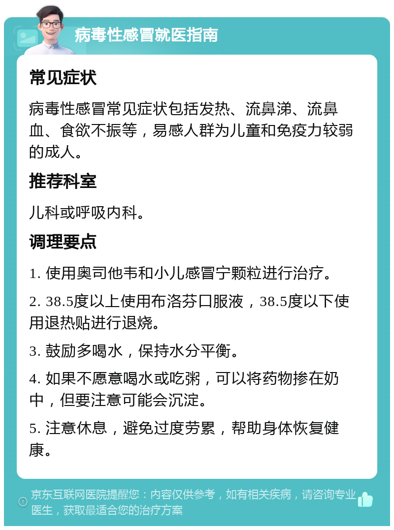 病毒性感冒就医指南 常见症状 病毒性感冒常见症状包括发热、流鼻涕、流鼻血、食欲不振等，易感人群为儿童和免疫力较弱的成人。 推荐科室 儿科或呼吸内科。 调理要点 1. 使用奥司他韦和小儿感冒宁颗粒进行治疗。 2. 38.5度以上使用布洛芬口服液，38.5度以下使用退热贴进行退烧。 3. 鼓励多喝水，保持水分平衡。 4. 如果不愿意喝水或吃粥，可以将药物掺在奶中，但要注意可能会沉淀。 5. 注意休息，避免过度劳累，帮助身体恢复健康。