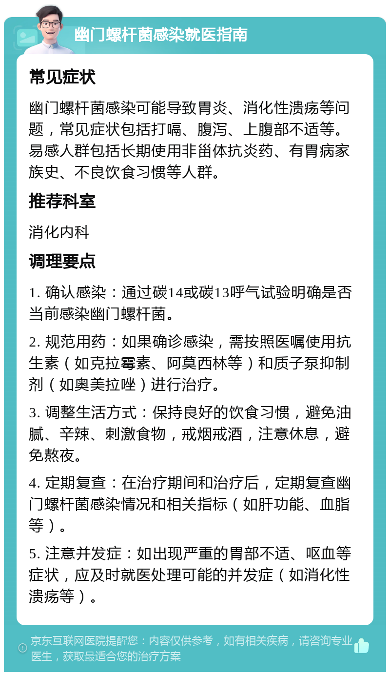 幽门螺杆菌感染就医指南 常见症状 幽门螺杆菌感染可能导致胃炎、消化性溃疡等问题，常见症状包括打嗝、腹泻、上腹部不适等。易感人群包括长期使用非甾体抗炎药、有胃病家族史、不良饮食习惯等人群。 推荐科室 消化内科 调理要点 1. 确认感染：通过碳14或碳13呼气试验明确是否当前感染幽门螺杆菌。 2. 规范用药：如果确诊感染，需按照医嘱使用抗生素（如克拉霉素、阿莫西林等）和质子泵抑制剂（如奥美拉唑）进行治疗。 3. 调整生活方式：保持良好的饮食习惯，避免油腻、辛辣、刺激食物，戒烟戒酒，注意休息，避免熬夜。 4. 定期复查：在治疗期间和治疗后，定期复查幽门螺杆菌感染情况和相关指标（如肝功能、血脂等）。 5. 注意并发症：如出现严重的胃部不适、呕血等症状，应及时就医处理可能的并发症（如消化性溃疡等）。