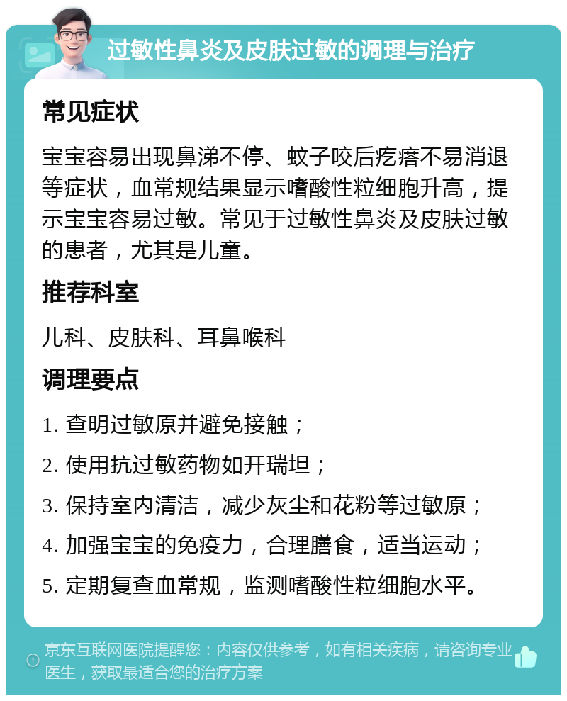 过敏性鼻炎及皮肤过敏的调理与治疗 常见症状 宝宝容易出现鼻涕不停、蚊子咬后疙瘩不易消退等症状，血常规结果显示嗜酸性粒细胞升高，提示宝宝容易过敏。常见于过敏性鼻炎及皮肤过敏的患者，尤其是儿童。 推荐科室 儿科、皮肤科、耳鼻喉科 调理要点 1. 查明过敏原并避免接触； 2. 使用抗过敏药物如开瑞坦； 3. 保持室内清洁，减少灰尘和花粉等过敏原； 4. 加强宝宝的免疫力，合理膳食，适当运动； 5. 定期复查血常规，监测嗜酸性粒细胞水平。