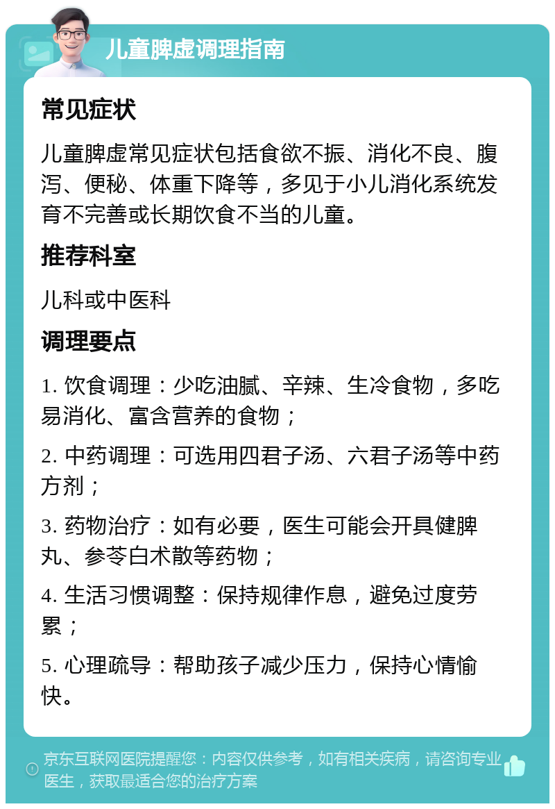 儿童脾虚调理指南 常见症状 儿童脾虚常见症状包括食欲不振、消化不良、腹泻、便秘、体重下降等，多见于小儿消化系统发育不完善或长期饮食不当的儿童。 推荐科室 儿科或中医科 调理要点 1. 饮食调理：少吃油腻、辛辣、生冷食物，多吃易消化、富含营养的食物； 2. 中药调理：可选用四君子汤、六君子汤等中药方剂； 3. 药物治疗：如有必要，医生可能会开具健脾丸、参苓白术散等药物； 4. 生活习惯调整：保持规律作息，避免过度劳累； 5. 心理疏导：帮助孩子减少压力，保持心情愉快。