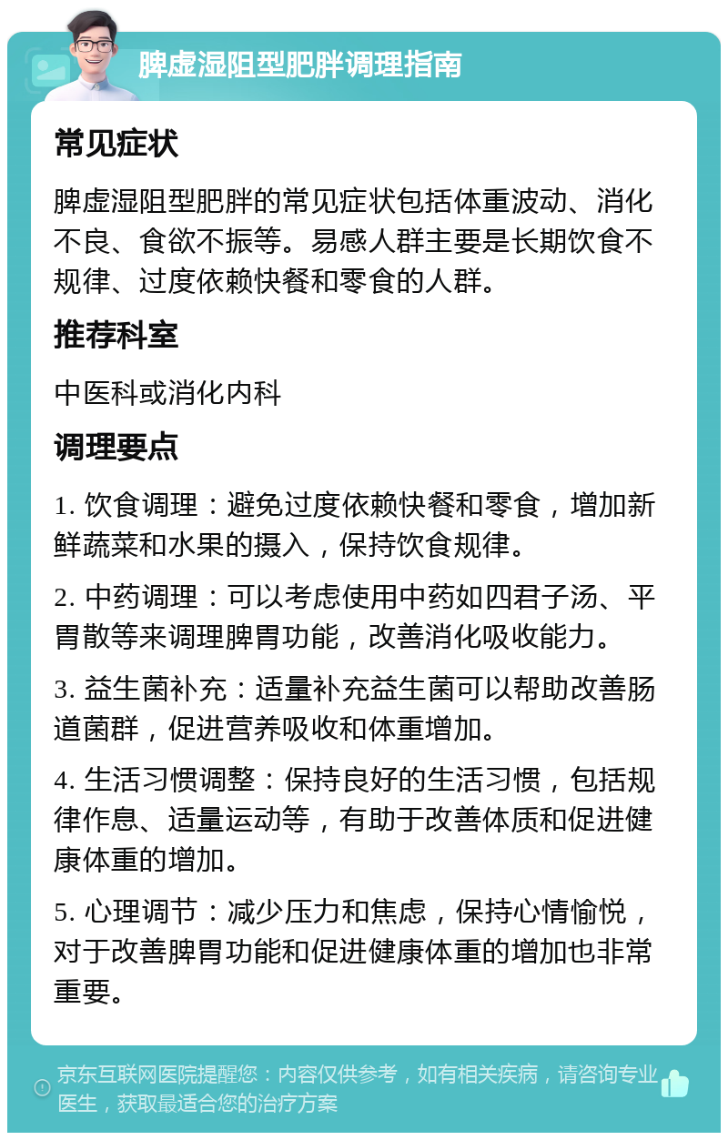 脾虚湿阻型肥胖调理指南 常见症状 脾虚湿阻型肥胖的常见症状包括体重波动、消化不良、食欲不振等。易感人群主要是长期饮食不规律、过度依赖快餐和零食的人群。 推荐科室 中医科或消化内科 调理要点 1. 饮食调理：避免过度依赖快餐和零食，增加新鲜蔬菜和水果的摄入，保持饮食规律。 2. 中药调理：可以考虑使用中药如四君子汤、平胃散等来调理脾胃功能，改善消化吸收能力。 3. 益生菌补充：适量补充益生菌可以帮助改善肠道菌群，促进营养吸收和体重增加。 4. 生活习惯调整：保持良好的生活习惯，包括规律作息、适量运动等，有助于改善体质和促进健康体重的增加。 5. 心理调节：减少压力和焦虑，保持心情愉悦，对于改善脾胃功能和促进健康体重的增加也非常重要。