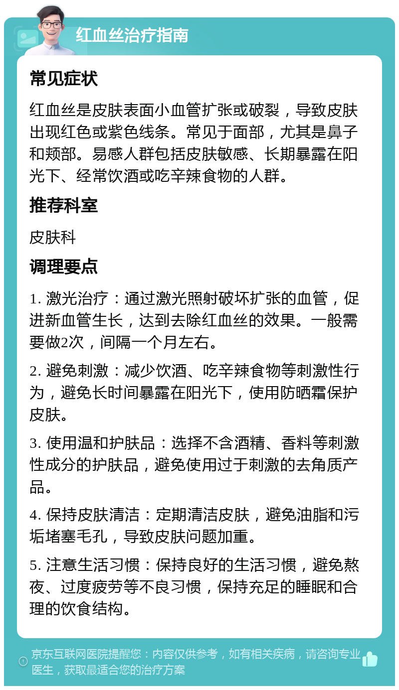 红血丝治疗指南 常见症状 红血丝是皮肤表面小血管扩张或破裂，导致皮肤出现红色或紫色线条。常见于面部，尤其是鼻子和颊部。易感人群包括皮肤敏感、长期暴露在阳光下、经常饮酒或吃辛辣食物的人群。 推荐科室 皮肤科 调理要点 1. 激光治疗：通过激光照射破坏扩张的血管，促进新血管生长，达到去除红血丝的效果。一般需要做2次，间隔一个月左右。 2. 避免刺激：减少饮酒、吃辛辣食物等刺激性行为，避免长时间暴露在阳光下，使用防晒霜保护皮肤。 3. 使用温和护肤品：选择不含酒精、香料等刺激性成分的护肤品，避免使用过于刺激的去角质产品。 4. 保持皮肤清洁：定期清洁皮肤，避免油脂和污垢堵塞毛孔，导致皮肤问题加重。 5. 注意生活习惯：保持良好的生活习惯，避免熬夜、过度疲劳等不良习惯，保持充足的睡眠和合理的饮食结构。