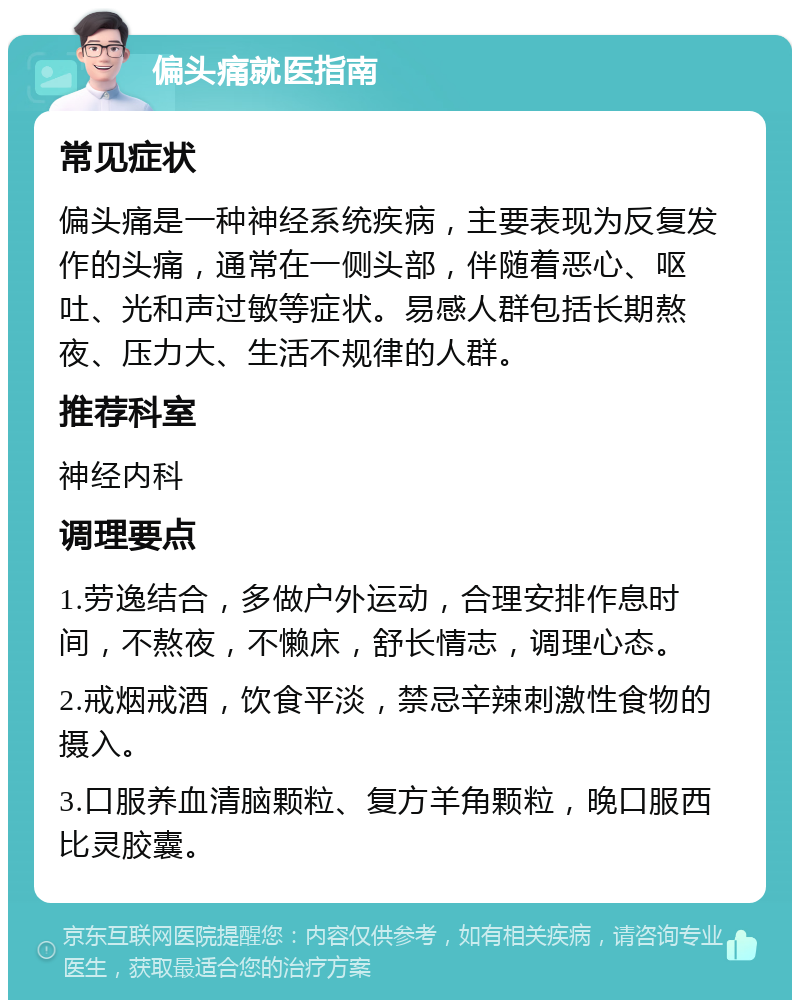 偏头痛就医指南 常见症状 偏头痛是一种神经系统疾病，主要表现为反复发作的头痛，通常在一侧头部，伴随着恶心、呕吐、光和声过敏等症状。易感人群包括长期熬夜、压力大、生活不规律的人群。 推荐科室 神经内科 调理要点 1.劳逸结合，多做户外运动，合理安排作息时间，不熬夜，不懒床，舒长情志，调理心态。 2.戒烟戒酒，饮食平淡，禁忌辛辣刺激性食物的摄入。 3.口服养血清脑颗粒、复方羊角颗粒，晚口服西比灵胶囊。